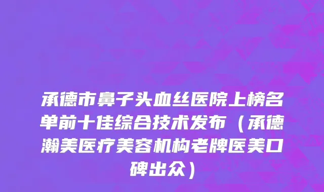 承德市鼻子头血丝医院上榜名单前十佳综合技术发布（承德瀚美医疗美容机构老牌医美口碑出众）