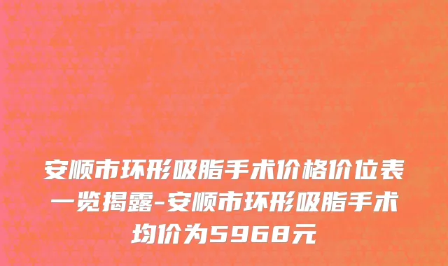 安顺市环形吸脂手术价格价位表一览揭露-安顺市环形吸脂手术均价为5968元