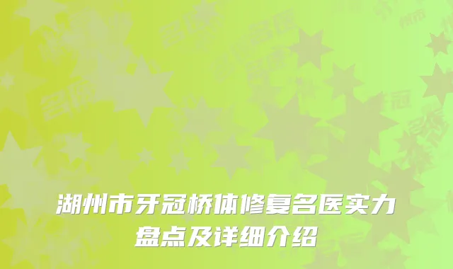 湖州市牙冠桥体修复名医实力盘点及详细介绍