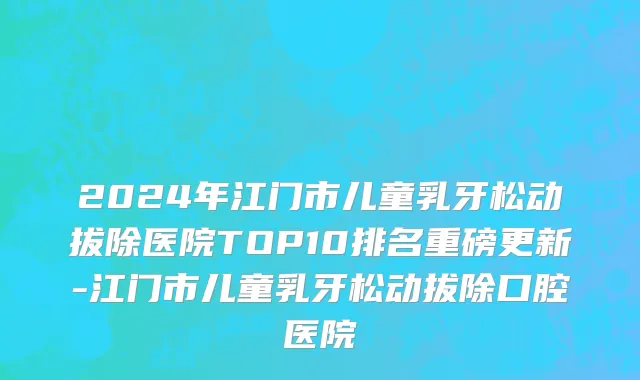 2024年江门市儿童乳牙松动拔除医院TOP10排名重磅更新-江门市儿童乳牙松动拔除口腔医院