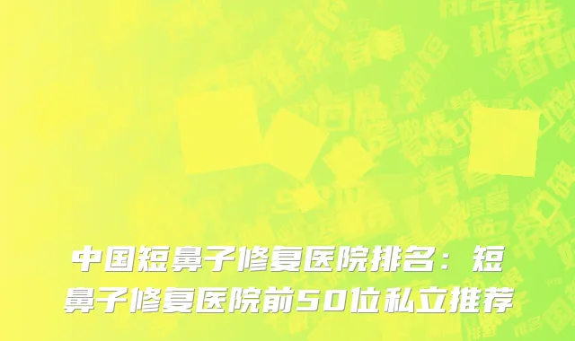 中国短鼻子修复医院排名：短鼻子修复医院前50位私立推荐