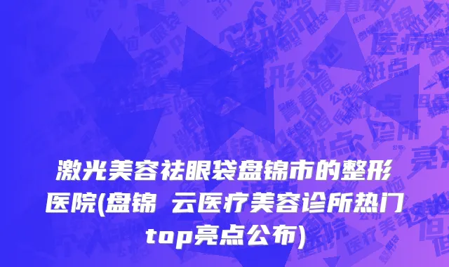 激光美容祛眼袋盘锦市的整形医院(盘锦璓云医疗美容诊所热门top亮点公布)