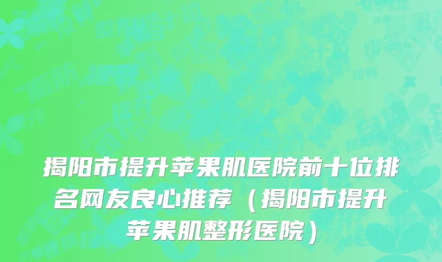 揭阳市提升苹果肌医院前十位排名网友良心推荐（揭阳市提升苹果肌整形医院）