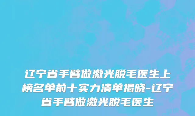 辽宁省手臂做激光脱毛医生上榜名单前十实力清单揭晓-辽宁省手臂做激光脱毛医生