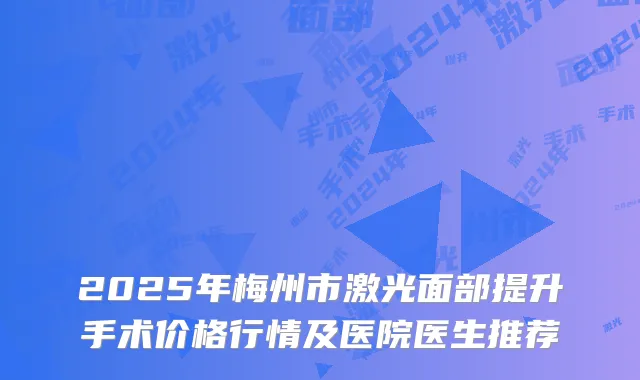 2025年梅州市激光面部提升手术价格行情及医院医生推荐