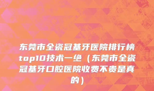 东莞市全瓷冠基牙医院排行榜top10技术一绝（东莞市全瓷冠基牙口腔医院收费不贵是真的）