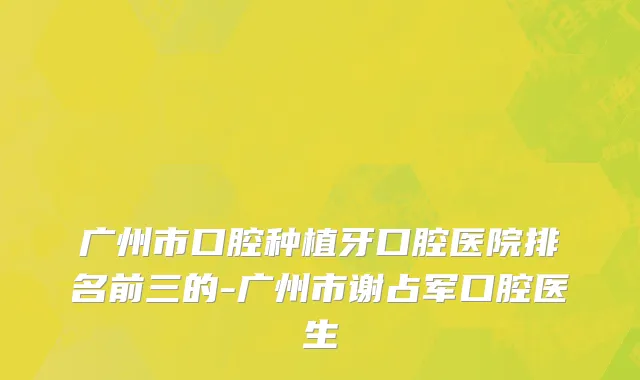 广州市口腔种植牙口腔医院排名前三的-广州市谢占军口腔医生
