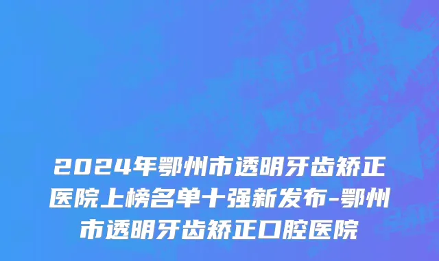 2024年鄂州市透明牙齿矫正医院上榜名单十强新发布-鄂州市透明牙齿矫正口腔医院