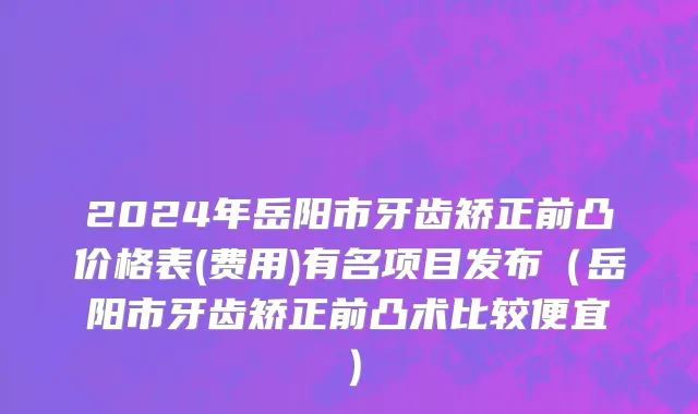 2024年岳阳市牙齿矫正前凸价格表(费用)有名项目发布（岳阳市牙齿矫正前凸术比较便宜）