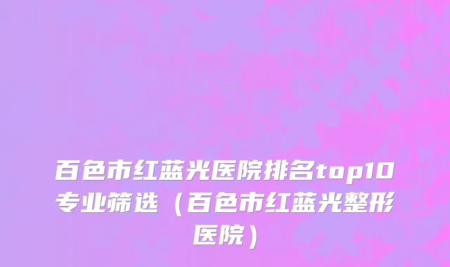 百色市红蓝光医院排名top10专业筛选（百色市红蓝光整形医院）