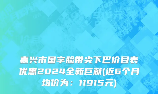 嘉兴市国字脸带尖下巴价目表优惠2024全新巨献(近6个月均价为：11915元)