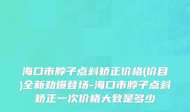 海口市脖子点斜矫正价格(价目)全新劲爆登场-海口市脖子点斜矫正一次价格大致是多少