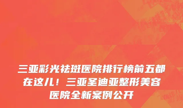 三亚彩光祛斑医院排行榜前五都在这儿!三亚圣迪亚整形美容医院全新案例公开