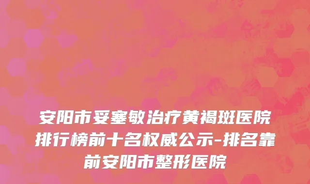 安阳市妥塞敏治疗黄褐斑医院排行榜前十名权威公示-排名靠前安阳市整形医院