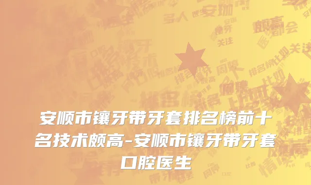 安顺市镶牙带牙套排名榜前十名技术颇高-安顺市镶牙带牙套口腔医生
