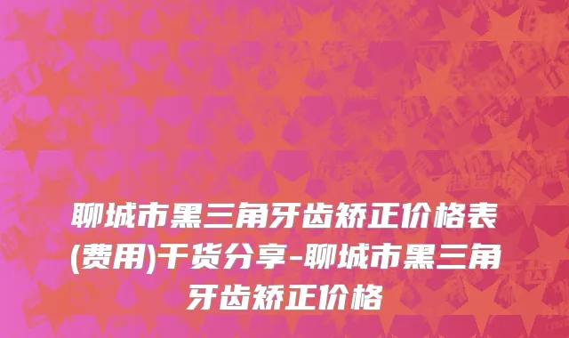 聊城市黑三角牙齿矫正价格表(费用)干货分享-聊城市黑三角牙齿矫正价格