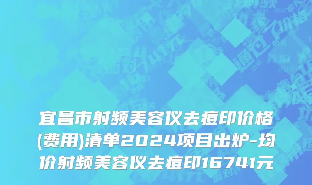 宜昌市射频美容仪去痘印价格(费用)清单2024项目出炉-均价射频美容仪去痘印16741元