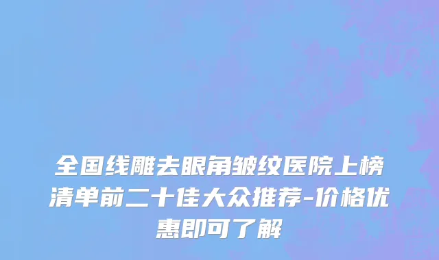 全国线雕去眼角皱纹医院上榜清单前二十佳大众推荐-价格优惠即可了解