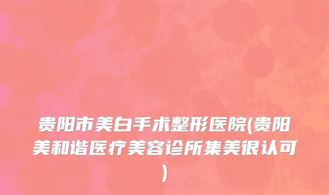贵阳市美白手术整形医院(贵阳美和谐医疗美容诊所集美很认可)