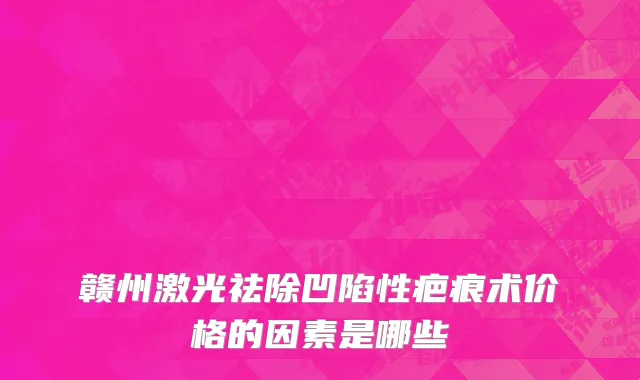 赣州激光祛除凹陷性疤痕术价格的因素是哪些