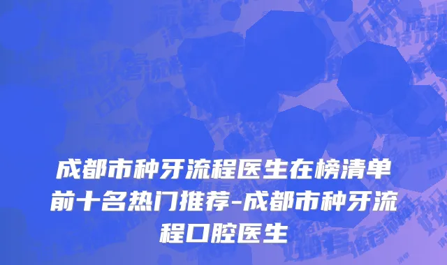 成都市种牙流程医生在榜清单前十名热门推荐-成都市种牙流程口腔医生