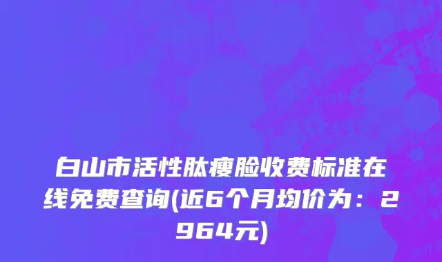 白山市活性肽瘦脸收费标准在线免费查询(近6个月均价为：2964元)