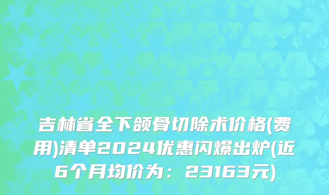 吉林省全下颌骨切除术价格(费用)清单2024优惠闪爆出炉(近6个月均价为：23163元)