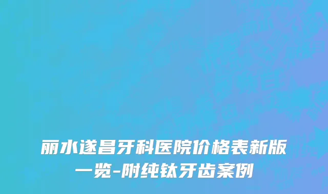 丽水遂昌牙科医院价格表新版一览-附纯钛牙齿案例
