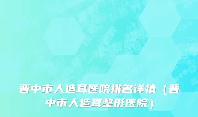 晋中市人造耳医院排名详情（晋中市人造耳整形医院）
