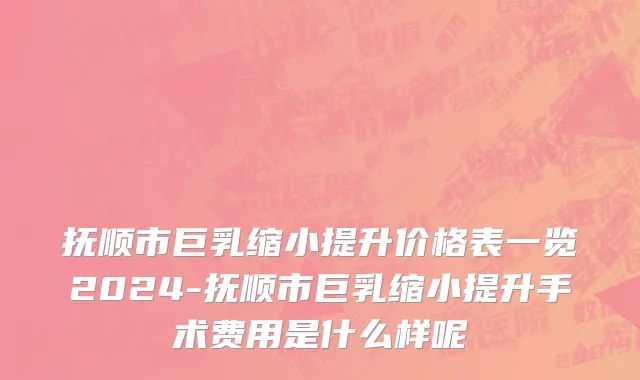 抚顺市巨乳缩小提升价格表一览2024-抚顺市巨乳缩小提升手术费用是什么样呢
