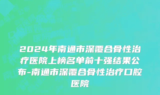 2024年南通市深覆合骨性治疗医院上榜名单前十强结果公布-南通市深覆合骨性治疗口腔医院