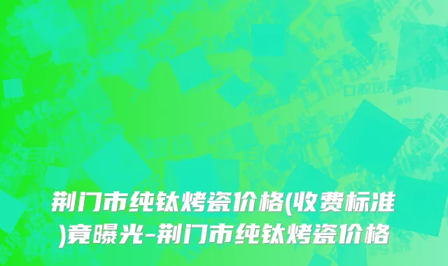 荆门市纯钛烤瓷价格(收费标准)竟曝光-荆门市纯钛烤瓷价格