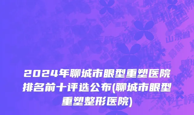 2024年聊城市眼型重塑医院排名前十评选公布(聊城市眼型重塑整形医院)