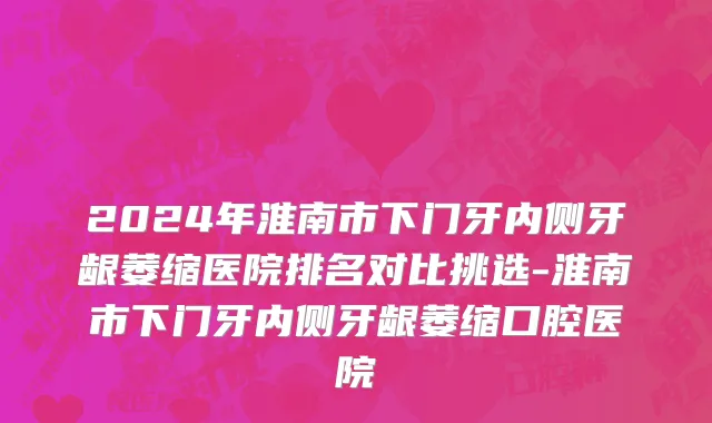 2024年淮南市下门牙内侧牙龈萎缩医院排名对比挑选-淮南市下门牙内侧牙龈萎缩口腔医院