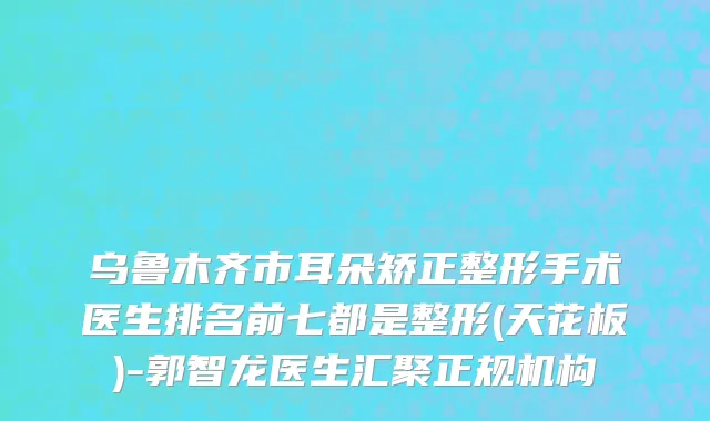 乌鲁木齐市耳朵矫正整形手术医生排名前七都是整形(天花板)-郭智龙医生汇聚正规机构