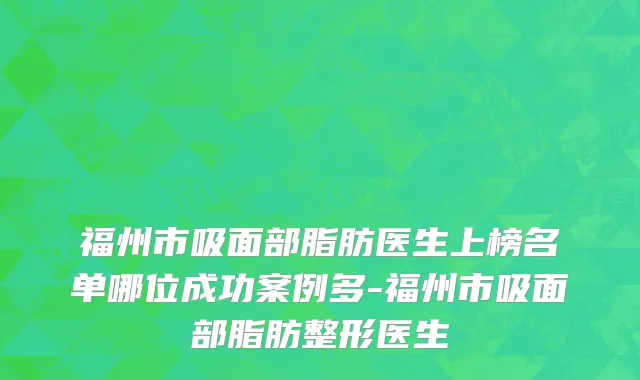 福州市吸面部脂肪医生上榜名单哪位成功案例多-福州市吸面部脂肪整形医生