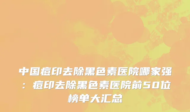 中国痘印去除黑色素医院哪家强：痘印去除黑色素医院前50位榜单大汇总