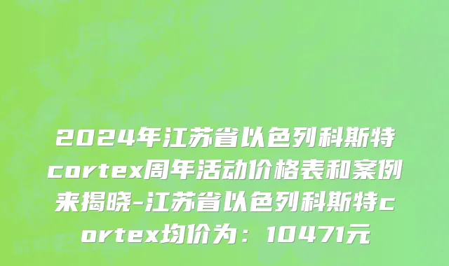 2024年江苏省以色列科斯特cortex周年活动价格表和案例来揭晓-江苏省以色列科斯特cortex均价为：10471元