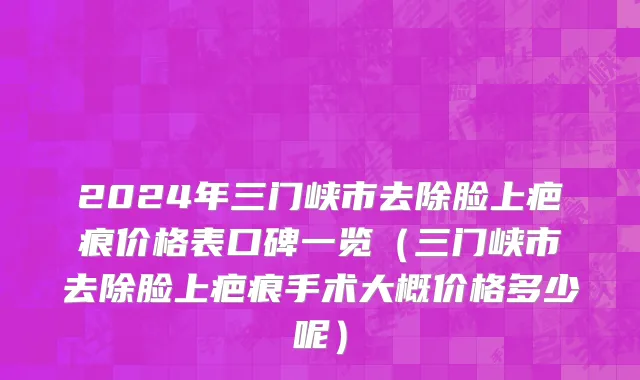 2024年三门峡市去除脸上疤痕价格表口碑一览（三门峡市去除脸上疤痕手术大概价格多少呢）