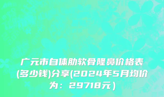 广元市自体肋软骨隆鼻价格表(多少钱)分享(2024年5月均价为：29718元）