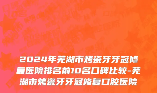 2024年芜湖市烤瓷牙牙冠修复医院排名前10名口碑比较-芜湖市烤瓷牙牙冠修复口腔医院