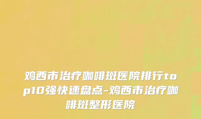 鸡西市治疗咖啡斑医院排行top10强快速盘点-鸡西市治疗咖啡斑整形医院