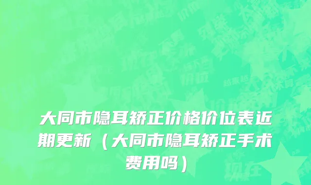 大同市隐耳矫正价格价位表近期更新（大同市隐耳矫正手术费用吗）