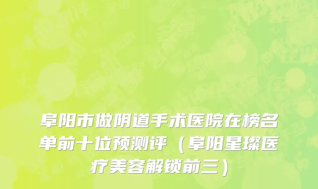 阜阳市做阴道手术医院在榜名单前十位预测评（阜阳星璨医疗美容解锁前三）