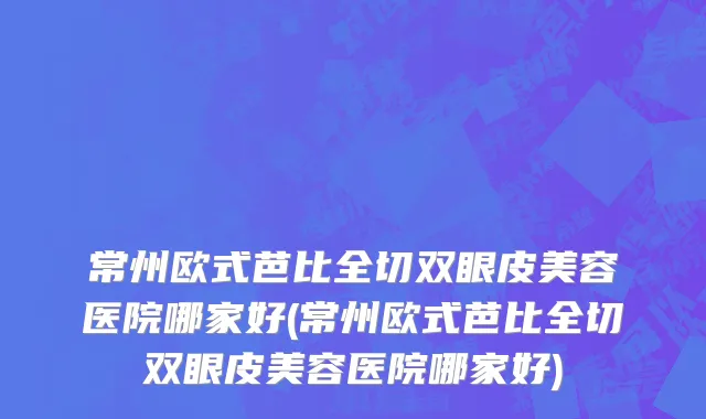 常州欧式芭比全切双眼皮美容医院哪家好(常州欧式芭比全切双眼皮美容医院哪家好)