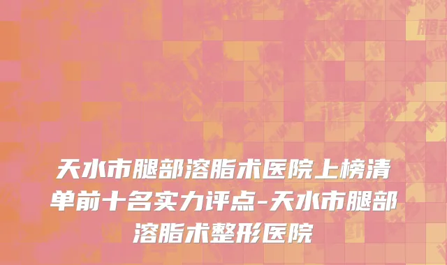 天水市腿部溶脂术医院上榜清单前十名实力评点-天水市腿部溶脂术整形医院