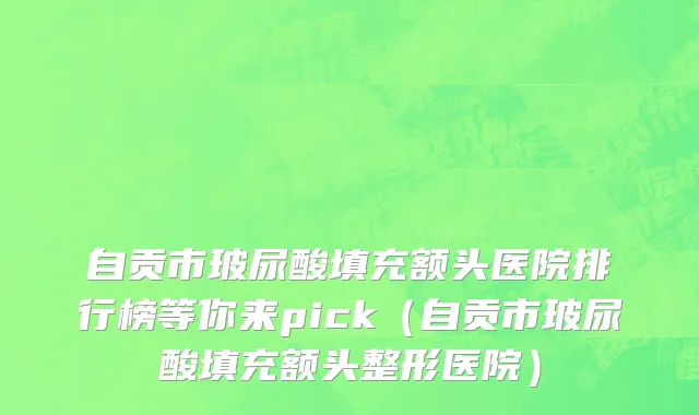 自贡市玻尿酸填充额头医院排行榜等你来pick（自贡市玻尿酸填充额头整形医院）