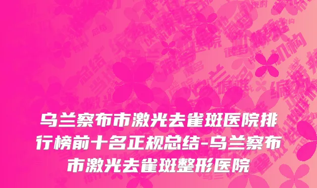 乌兰察布市激光去雀斑医院排行榜前十名正规总结-乌兰察布市激光去雀斑整形医院