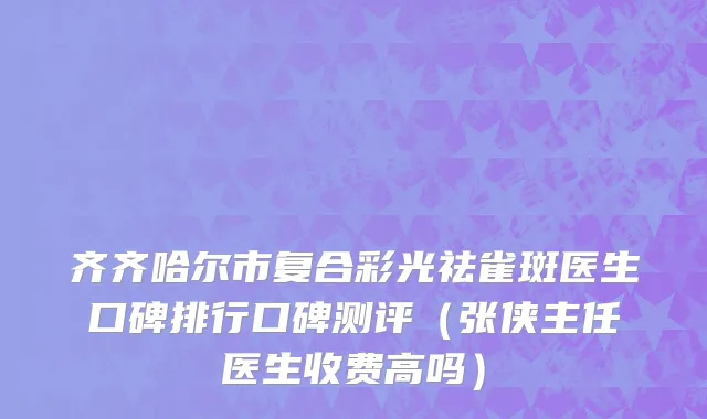 齐齐哈尔市复合彩光祛雀斑医生口碑排行口碑测评（张侠主任医生收费高吗）