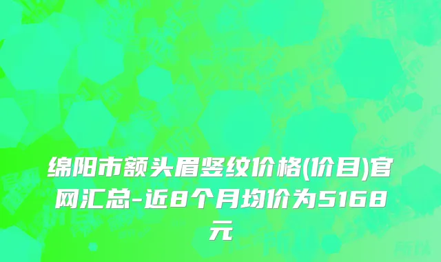 绵阳市额头眉竖纹价格(价目)官网汇总-近8个月均价为5168元